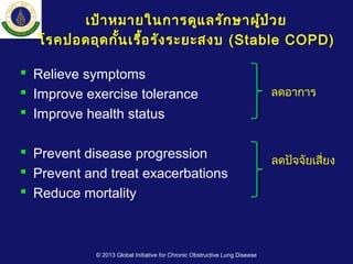  Relieve symptoms
 Improve exercise tolerance
 Improve health status
 Prevent disease progression
 Prevent and treat exacerbations
 Reduce mortality
ลดอาการ
ลดปัจจัยเสี่ยง
© 2013 Global Initiative for Chronic Obstructive Lung Disease
เป้าหมายในการดูแลรักษาผู้ป่วย
โรคปอดอุดกั้นเรื้อรังระยะสงบ (Stable COPD)
 