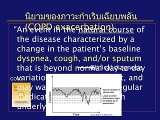 นิยามของภาวะกำาเริบเฉียบพลัน
(COPD exacerbation)
GOLD
“An event in the natural course of
the disease characterized by a
change in the patient’s baseline
dyspnea, cough, and/or sputum
that is beyond normal day-to-day
variations, is acute in onset, and
may warrant a change in regular
medication in a patient with
underlying COPD.”
Clinical diagnosis
Chest 2000;117;398S-401S
 
