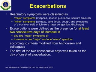 Exacerbations
• Respiratory symptoms were classified as
– “major” symptoms (dyspnea, sputum purulence, sputum amount)
– “minor” symptoms (wheeze, sore throat, cough, and symptoms
of a common cold which were nasal congestion /discharge)
• Exacerbations were defined as the presence for at least
two consecutive days of increase in
– any two “major” symptoms or
– increase in one “major” and one “minor” symptom
according to criteria modified from Anthonisen and
colleagues
• The first of the two consecutive days was taken as the
day of onset of exacerbation.
Am J Respir Crit Care Med Vol 161. pp 1608–1613, 2000
 