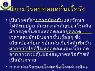นิยามโรคปอดอุดกั้นเรื้อรัง
• เป็นโรคที่สามารถป้องกันและรักษา
ได้ที่พบบ่อย ลักษณะสำาคัญของโรคคือ
มีการอุดกั้นของหลอดลมอยู่ตลอด
เวลาและมักเป็นมากขึ้นเรื่อยๆ ซึ่ง
เกี่ยวข้องกับการอักเสบเรื้อรังที่เพิ่มขึ้น
มากกว่าปกติในหลอดลมและเนื้อปอด
จากการกระตุ้นของอนุภาคหรือก๊าซที่
เป็นอันตราย
• ภาวะกำาเริบของโรคหรือโรคร่วมมีผลดัดแปลงมาจาก 2013 Global Initiative for Chronic Obstructive Lung Disease
 