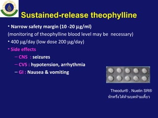 Sustained-release theophylline
• Narrow safety margin (10 -20 µg/ml)
(monitoring of theophylline blood level may be necessary)
• 400 µg/day (low dose 200 µg/day)
• Side effects
– CNS : seizures
– CVS : hypotension, arrhythmia
– GI : Nausea & vomiting
Theodur® , Nuelin SR®
หักครึ่งได้ห้ามบดห้ามเคี้ยว
 
