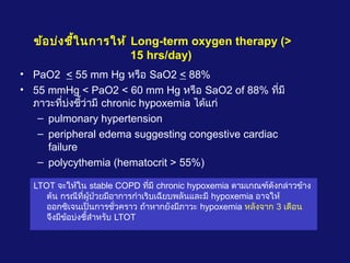 ข้อบ่งชี้ในการให้ Long-term oxygen therapy (>
15 hrs/day)
• PaO2 < 55 mm Hg หรือ SaO2 < 88%
• 55 mmHg < PaO2 < 60 mm Hg หรือ SaO2 of 88% ที่มี
ภาวะที่บ่งชี้ว่ามี chronic hypoxemia ได้แก่
– pulmonary hypertension
– peripheral edema suggesting congestive cardiac
failure
– polycythemia (hematocrit > 55%)
LTOT จะให้ใน stable COPD ที่มี chronic hypoxemia ตามเกณฑ์ดังกล่าวข้าง
ต้น กรณีที่ผู้ป่วยมีอาการกำาเริบเฉียบพลันและมี hypoxemia อาจให้
ออกซิเจนเป็นการชั่วคราว ถ้าหากยังมีภาวะ hypoxemia หลังจาก 3 เดือน
จึงมีข้อบ่งชี้สำาหรับ LTOT
 