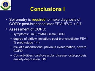 Conclusions I
• Spirometry is required to make diagnosis of
COPD: post-bronchodilator FEV1/FVC < 0.7
• Assessment of COPD:
– symptoms: CAT, mMRC scale, CCQ
– degree of airflow limitation: post-bronchodilator FEV1
% pred (stage 1-4)
– risk of exacerbations: previous exacerbation, severe
COPD
– Comorbidities: cardiovascular disease, osteoporosis,
anxiety/depression, DM
 