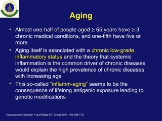 Aging
• Almost one-half of people aged > 65 years have > 3
chronic medical conditions, and one-fifth have five or
more
• Aging itself is associated with a chronic low-grade
inflammatory status and the theory that systemic
inflammation is the common driver of chronic diseases
would explain the high prevalence of chronic diseases
with increasing age
• This so-called “inflamm-aging” seems to be the
consequence of lifelong antigenic exposure leading to
genetic modifications
Nussbaumer-Ochsner Y and Rabe KF. Chest 2011;139;165-173
 