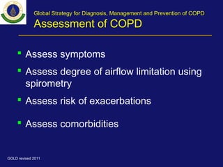 Global Strategy for Diagnosis, Management and Prevention of COPD
Assessment of COPD
 Assess symptoms
 Assess degree of airflow limitation using
spirometry
 Assess risk of exacerbations
 Assess comorbidities
GOLD revised 2011
 