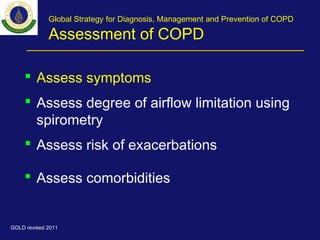 Global Strategy for Diagnosis, Management and Prevention of COPD
Assessment of COPD
 Assess symptoms
 Assess degree of airflow limitation using
spirometry
 Assess risk of exacerbations
 Assess comorbidities
GOLD revised 2011
 