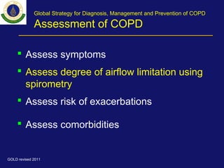 Global Strategy for Diagnosis, Management and Prevention of COPD
Assessment of COPD
 Assess symptoms
 Assess degree of airflow limitation using
spirometry
 Assess risk of exacerbations
 Assess comorbidities
GOLD revised 2011
 