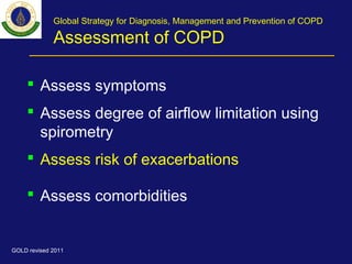 Global Strategy for Diagnosis, Management and Prevention of COPD
Assessment of COPD
 Assess symptoms
 Assess degree of airflow limitation using
spirometry
 Assess risk of exacerbations
 Assess comorbidities
GOLD revised 2011
 