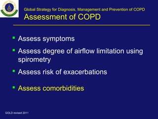 Global Strategy for Diagnosis, Management and Prevention of COPD
Assessment of COPD
 Assess symptoms
 Assess degree of airflow limitation using
spirometry
 Assess risk of exacerbations
 Assess comorbidities
GOLD revised 2011
 
