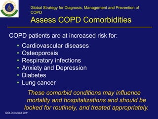 Global Strategy for Diagnosis, Management and Prevention of
COPD
Assess COPD Comorbidities
COPD patients are at increased risk for:
• Cardiovascular diseases
• Osteoporosis
• Respiratory infections
• Anxiety and Depression
• Diabetes
• Lung cancer
These comorbid conditions may influence
mortality and hospitalizations and should be
looked for routinely, and treated appropriately.
GOLD revised 2011
 