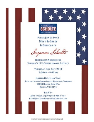  
Paid	
  for	
  &	
  Authorized	
  by	
  Suzanne	
  Scholte	
  for	
  Congress	
  
	
  
	
  
PLEASE	
  JOIN	
  US	
  FOR	
  A	
  
MEET	
  &	
  GREET	
  
IN	
  SUPPORT	
  OF	
  
REPUBLICAN	
  NOMINEE	
  FOR	
  
VIRGINIA’S	
  11TH	
  CONGRESSIONAL	
  DISTRICT	
  	
  
	
  
THURSDAY,	
  JULY	
  24TH,	
  2014	
  	
  
7:00	
  PM	
  –	
  9:00	
  PM	
  	
  
	
  
HOSTED	
  BY	
  LILLIAN	
  VOGL	
  	
  
SECRETARY	
  OF	
  THE	
  FAIRFAX	
  COUNTY	
  REPUBLICAN	
  COMMITTEE	
  
10854	
  HUNTER	
  GATE	
  WAY	
  	
  
RESTON,	
  VA	
  20194	
  	
  
	
  
R.S.V.P:	
  	
  	
  
ANNE	
  TAYLOR	
  AT	
  (703)	
  462-­‐9663	
  -­‐	
  OR	
  	
  -­‐	
  
RSVP@SUZANNESCHOLTEFORCONGRESS.COM	
  
 