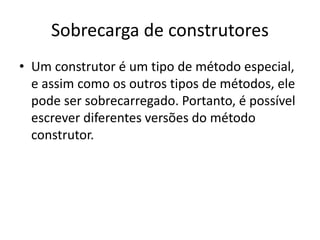 Sobrecarga de construtores
• Um construtor é um tipo de método especial,
e assim como os outros tipos de métodos, ele
pode ser sobrecarregado. Portanto, é possível
escrever diferentes versões do método
construtor.
 