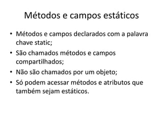 Métodos e campos estáticos
• Métodos e campos declarados com a palavra
chave static;
• São chamados métodos e campos
compartilhados;
• Não são chamados por um objeto;
• Só podem acessar métodos e atributos que
também sejam estáticos.
 