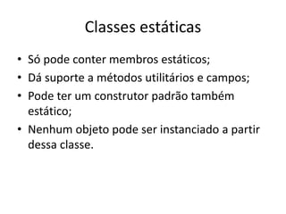 Classes estáticas
• Só pode conter membros estáticos;
• Dá suporte a métodos utilitários e campos;
• Pode ter um construtor padrão também
estático;
• Nenhum objeto pode ser instanciado a partir
dessa classe.
 