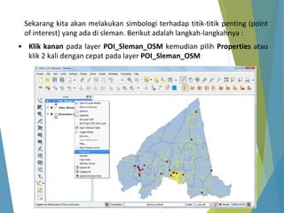 Sekarang kita akan melakukan simbologi terhadap titik-titik penting (point 
of interest) yang ada di sleman. Berikut adalah langkah-langkahnya : 
• Klik kanan pada layer POI_Sleman_OSM kemudian pilih Properties atau 
klik 2 kali dengan cepat pada layer POI_Sleman_OSM 
 
