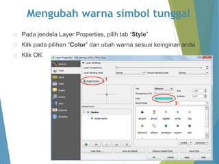 Mengubah warna simbol tunggal 
Pada jendela Layer Properties, pilih tab “Style” 
Kilk pada pilihan “Color” dan ubah warna sesuai keinginan anda 
Klik OK 
1 
2 
 