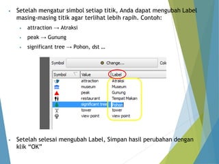 • Setelah mengatur simbol setiap titik, Anda dapat mengubah Label 
masing-masing titik agar terlihat lebih rapih. Contoh: 
• attraction → Atraksi 
• peak → Gunung 
• significant tree → Pohon, dst … 
• Setelah selesai mengubah Label, Simpan hasil perubahan dengan 
klik “OK” 
 