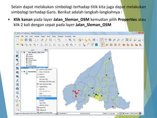 Selain dapat melakukan simbologi terhadap titik kita juga dapat melakukan 
simbologi terhadap Garis. Berikut adalah langkah-langkahnya : 
• Klik kanan pada layer Jalan_Sleman_OSM kemudian pilih Properties atau 
klik 2 kali dengan cepat pada layer Jalan_Sleman_OSM 
 