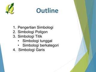 Outline 
1. Pengertian Simbologi 
2. Simbologi Poligon 
3. Simbologi Titik 
• Simbologi tunggal 
• Simbologi berkategori 
4. Simbologi Garis 
 
