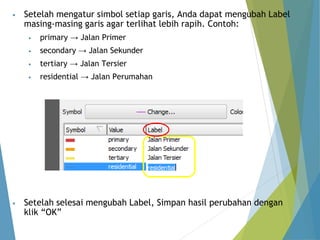 • Setelah mengatur simbol setiap garis, Anda dapat mengubah Label 
masing-masing garis agar terlihat lebih rapih. Contoh: 
• primary → Jalan Primer 
• secondary → Jalan Sekunder 
• tertiary → Jalan Tersier 
• residential → Jalan Perumahan 
• Setelah selesai mengubah Label, Simpan hasil perubahan dengan 
klik “OK” 
 