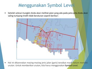 Menggunakan Symbol Level 
• Setelah selesai mungkin Anda akan melihat jalan yang ada pada peta peta Anda akan 
saling tumpang tindih tidak beraturan seperti berikut : 
• Hal ini dikarenakan masing-masing jenis jalan (garis) tersebut masih belum memiliki 
urutan. Untuk memberikan urutan, kita harus menggunakan Symbol Level. 
 