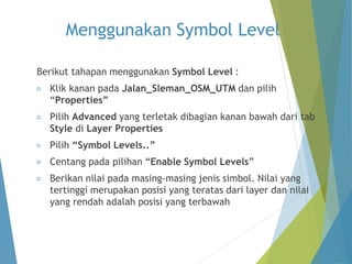 Menggunakan Symbol Level 
Berikut tahapan menggunakan Symbol Level : 
Klik kanan pada Jalan_Sleman_OSM_UTM dan pilih 
“Properties” 
Pilih Advanced yang terletak dibagian kanan bawah dari tab 
Style di Layer Properties 
Pilih “Symbol Levels..” 
Centang pada pilihan “Enable Symbol Levels” 
Berikan nilai pada masing-masing jenis simbol. Nilai yang 
tertinggi merupakan posisi yang teratas dari layer dan nilai 
yang rendah adalah posisi yang terbawah 
 