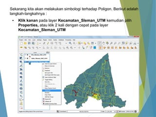 Sekarang kita akan melakukan simbologi terhadap Poligon. Berikut adalah 
langkah-langkahnya : 
▪ Klik kanan pada layer Kecamatan_Sleman_UTM kemudian pilih 
Properties, atau klik 2 kali dengan cepat pada layer 
Kecamatan_Sleman_UTM 
 