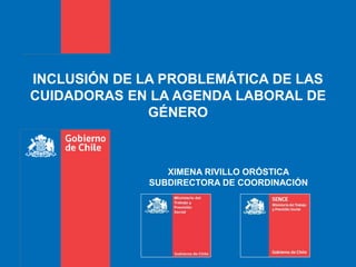 INCLUSIÓN DE LA PROBLEMÁTICA DE LAS
CUIDADORAS EN LA AGENDA LABORAL DE
GÉNERO
XIMENA RIVILLO ORÓSTICA
SUBDIRECTORA DE COORDINACIÓN
 