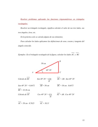 13
Resolver problemas aplicando las funciones trigonométricas en triángulos
rectángulos:
Resolver un triángulo rectángulo, significa calcular el valor de sus tres lados, sus
tres ángulos, área, etc.
En la práctica solo se calcula alguno de sus elementos.
Para calcular los lados aplicamos las definiciones de seno, coseno y tangente del
ángulo conocido.
Ejemplos: En el triángulo rectángulo de la figura, calcular los lados AC y BC
B
50 cm
40° 20´
A C
Cálculo de BC Sen 40° 20’ = CO BC = AB . Sen 40° 20’
H
Sen 40° 20’ = 0,6472 AB = 50 cm BC = 50 cm . 0,6472
BC = 32,36 cm
Cálculo de AC Cos 40° 20’ = CA AC = AB . Cos 40° 20’
H
AC = 50 cm . 0,7623 AC = 38,11
 