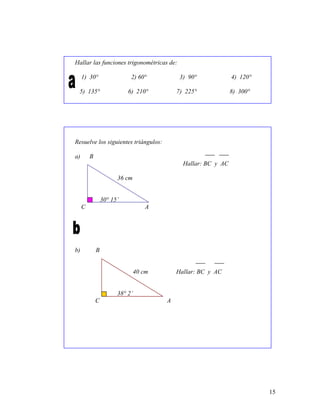 15
Hallar las funciones trigonométricas de:
1) 30° 2) 60° 3) 90° 4) 120°
5) 135° 6) 210° 7) 225° 8) 300°
Resuelve los siguientes triángulos:
a) B
Hallar: BC y AC
36 cm
30° 15’
C A
b) B
40 cm Hallar: BC y AC
38° 2’
C A
 