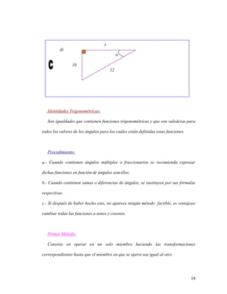 18
x
d)
α
10
12
Identidades Trigonométricas:
Son igualdades que contienen funciones trigonométricas y que son valederas para
todos los valores de los ángulos para los cuáles están definidas estas funciones.
Procedimiento:
a.- Cuando contienen ángulos múltiples o fraccionarios se recomienda expresar
dichas funciones en función de ángulos sencillos.
b.- Cuando contienen sumas o diferencias de ángulos, se sustituyen por sus fórmulas
respectivas.
c.- Sí después de haber hecho esto, no aparece ningún método factible, es ventajoso
cambiar todas las funciones a senos y cosenos.
Primer Método:
Consiste en operar en un solo miembro haciendo las transformaciones
correspondientes hasta que el miembro en que se opera sea igual al otro.
 