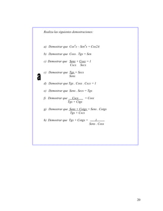 20
Realiza las siguientes demostraciones:
a) Demostrar que Cos4
x – Sen4
x = Cos2A
b) Demostrar que Cosx . Tgx = Sen
c) Demostrar que Senx + Cosx = 1
Cscx Secx
c) Demostrar que Tgx = Secx
Senx
d) Demostrar que Tgx . Cosx . Cscx = 1
e) Demostrar que Senx . Secx = Tgx
f) Demostrar que Cscx = Cosx
Tgx + Ctgx
g) Demostrar que Senx + Cotgx = Senx . Cotgx
Tgx + Cscx
h) Demostrar que Tgx + Cotgx = 1
Senx . Cosx
 