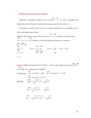 21
Definir el producto escalar de vectores:
Definimos el producto escalar de los vectores a y b, como el producto del
módulo de uno de ellos por el módulo de la proyección del otro sobre él.
El producto escalar de dos vectores es igual al producto de sus módulos por el
coseno del ángulo que forman.
Ejemplo: El producto escalar de dos vectores a y b es igual a 20, sabemos que
/ a / = 5 y / b / = 8. Calcular el valor del ángulo que forman los vectores.
a . b = 20
/ a / = 5 Cos α = a . b Cos α = 20 → 0,5 → 1/2
/ b / = 8 / a / . / b / 40
α = x
Ejemplo: Dados los puntos a(2,3) ; b(5,8) y c(-6,2) representar los vectores ab, cb
y ac, hallar sus componentes y módulos.
Componentes: ab = (5-2,8-3) = (3,5) cb = {5-(-6),8-2} = (11,6)
ac = (-6-2,2-3) = (-8,-1)
Módulos: /ab/ = 32
+ 52
= 34
/cb/ = 112
+62
= 157
/ac/ = (-8)2
+(-1)2
= 65
 