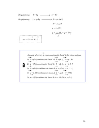 26
Despejamos q: 4 = 5q q = 4/5
Despejamos p: 3 = -p-3q 3 = -p-3(4/5)
3 = -p-12/5
p = -3-12/5
p = -12-15 = p =-27/5
5
a = -27/5 b + 4/5 c
Expresar el vector a como combinación lineal de los otros vectores:
1) a = (2,4) combinación lineal de b = (1,2) , c = (-1,3)
2) a = (1,5) combinación lineal de b = (2,4) ; c = (-2,-4)
3) a = (1,-1) combinación lineal de b = (-2,4) ; c = (5,-2)
4) a = (-2,0) combinación lineal de b = (1,0) ; c = (3,6)
5) a = (3,2) combinación lineal de b = (-3,-2) ; c = (3,4)
 