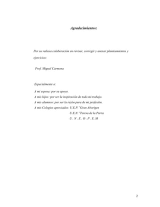 2
Agradecimientos:
Por su valiosa colaboración en revisar, corregir y anexar planteamientos y
ejercicios:
Prof. Miguel Carmona
Especialmente a:
A mi esposa: por su apoyo.
A mis hijos: por ser la inspiración de todo mi trabajo.
A mis alumnos: por ser la razón pura de mi profesión.
A mis Colegios apreciados: U.E.P.”Gran Aborigen
U.E.N.”Teresa de la Parra
U . N . E . O . P . E .M
 
