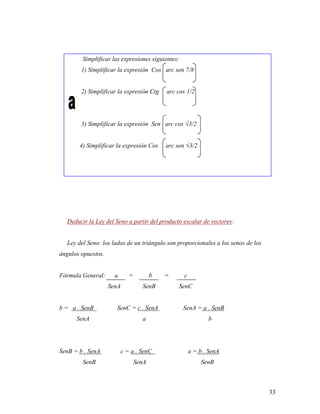 33
Simplificar las expresiones siguientes:
1) Simplificar la expresión Cos arc sen 7/8
2) Simplificar la expresión Ctg arc cos 1/2
3) Simplificar la expresión Sen arc cos √3/2
4) Simplificar la expresión Cos arc sen √3/2
Deducir la Ley del Seno a partir del producto escalar de vectores:
Ley del Seno: los lados de un triángulo son proporcionales a los senos de los
ángulos opuestos.
Fórmula General: a = b = c
SenA SenB SenC
b = a . SenB SenC = c . SenA SenA = a . SenB
SenA a b
SenB = b . SenA c = a . SenC a = b . SenA
SenB SenA SenB
 