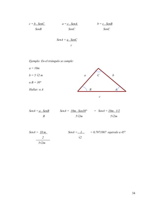 34
c = b . SenC a = c . SenA b = c . SenB
SenB SenC SenC
SenA = a . SenC
c
Ejemplo: En el triángulo se cumple:
a = 10m
b = 5 √2 m a C b
α B = 30°
Hallar: α A B A
c
SenA = a . SenB SenA = 10m . Sen30° = SenA = 10m . 1/2
B 5√2m 5√2m
SenA = 10 m SenA = 1 = 0,7071067 equivale a 45°
2 √2
5√2m
 