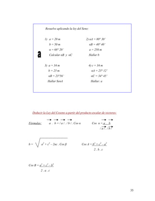 35
Resuelve aplicando la ley del Seno:
1) a = 20 m 2) αA = 80° 30’
b = 50 m αB = 40° 40’
α = 68° 20’ a = 250 m
Calcular αB y αC Hallar b
3) a = 34 m 4) c = 34 m
b = 25 m αA = 23° 12’
αB = 23°56’ αC = 34° 45’
Hallar SenA Hallar: a
Deducir la Ley del Coseno a partir del producto escalar de vectores:
Fórmulas: a . b = / a / . / b / . Cos α Cos α = a . b
/ a / . / b /
b = a2
+ c2
– 2ac . Cos β Cos A = b2
+ c2
– a2
2 . b . c
Cos B = a2
+ c2
– b2
2 . a . c
 