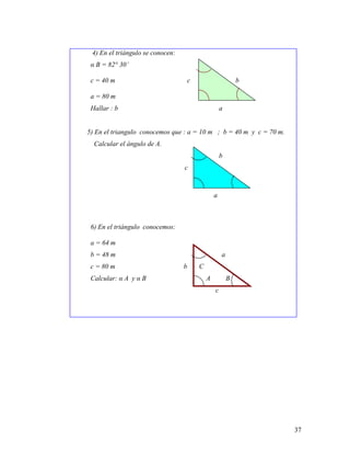 37
4) En el triángulo se conocen:
α B = 82° 30’
c = 40 m c A b
a = 80 m B C
Hallar : b a
5) En el triangulo conocemos que : a = 10 m ; b = 40 m y c = 70 m.
Calcular el ángulo de A.
b
c A
B C
a
6) En el triángulo conocemos:
a = 64 m
b = 48 m a
c = 80 m b C
Calcular: α A y α B A B
c
 