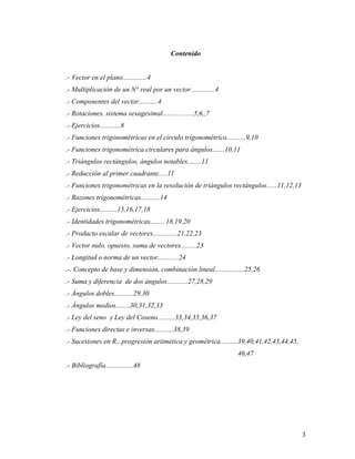 3
Contenido
.- Vector en el plano..............4
.- Multiplicación de un N° real por un vector..............4
.- Componentes del vector...........4
.- Rotaciones, sistema sexagesimal..................5,6,,7
.- Ejercicios............8
.- Funciones trigonométricas en el círculo trigonométrico...........9,10
.- Funciones trigonométrica circulares para ángulos.......10,11
.- Triángulos rectángulos, ángulos notables........11
.- Reducción al primer cuadrante.....11
.- Funciones trigonométricas en la resolución de triángulos rectángulos......11,12,13
.- Razones trigonométricas...........14
.- Ejercicios..........15,16,17,18
.- Identidades trigonométricas.........18,19,20
.- Producto escalar de vectores..............21,22,23
.- Vector nulo, opuesto, suma de vectores.........23
.- Longitud o norma de un vector............24
.-. Concepto de base y dimensión, combinación lineal.................25,26
.- Suma y diferencia de dos ángulos............27,28,29
.- Ángulos dobles...........29,30
.- Ángulos medios........30,31,32,33
.- Ley del seno y Ley del Coseno..........33,34,35,36,37
.- Funciones directas e inversas...........38,39
.- Sucesiones en R., progresión aritmética y geométrica..........39,40,41,42,43,44,45,
46,47
.- Bibliografía................48
 