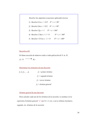 39
Resolver las siguientes ecuaciones aplicando inversa:
1) Resolver Cos x = √2/2 0° < x < 90°
2) Resolver Sen x = √3/2 0° < x < 90°
3) Resolver Tg x = 1 0° < x < 360°
4) Resolver 2 Sen x + 1 = 0 0° < x < 360°
5) Resolver √2 Cos x – 1 = 0 0° < x < 360°
Sucesión en R:
Se llama sucesión de números reales a toda aplicación de N en R..
( f : N R )
Determinar los elementos de una Sucesión:
f1, f2, f3............fn f1 = primer término
f2 = segundo término
f3 = tercer término
fn = término general
Término general de una Sucesión:
Para calcular cada uno de los términos de la sucesión, se sustituye en la
expresión el término general “n” por 0, 1, 2, etc; y así se obtiene el primero,
segundo, etc, términos de la sucesión.
 