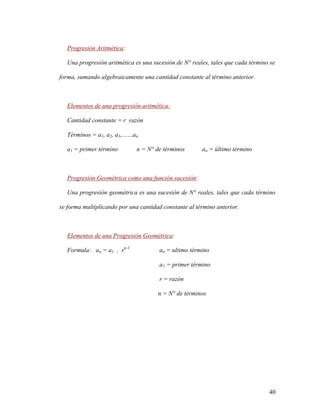 40
Progresión Aritmética:
Una progresión aritmética es una sucesión de N° reales, tales que cada término se
forma, sumando algebraicamente una cantidad constante al término anterior.
Elementos de una progresión aritmética:
Cantidad constante = r razón
Términos = a1, a2, a3,.......an
a1 = primer término n = N° de términos an = último término
Progresión Geométrica como una función sucesión:
Una progresión geométrica es una sucesión de N° reales, tales que cada término
se forma multiplicando por una cantidad constante al término anterior.
Elementos de una Progresión Geométrica:
Formula: an = a1 . rn-1
an = ultimo término
a1 = primer término
r = razón
n = N° de términos
 