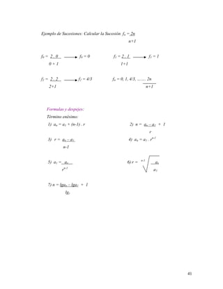 41
Ejemplo de Sucesiones: Calcular la Sucesión fn = 2n
n+1
f0 = 2 . 0 f0 = 0 f1 = 2 . 1 f1 = 1
0 + 1 1+1
f2 = 2 . 2 f2 = 4/3 fn = 0, 1, 4/3, ……. 2n
2+1 n+1
Formulas y despejes:
Término enésimo:
1) an = a1 + (n-1) . r 2) n = an – a1 + 1
r
3) r = an – a1 4) an = a1 . rn-1
n-1
5) a1 = an 6) r = n-1
an
rn-1
a1
7) n = lgan – lga1 + 1
lgr
 