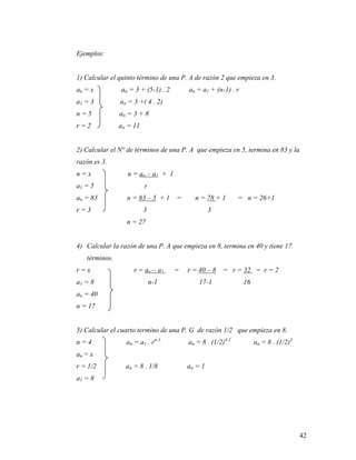 42
Ejemplos:
1) Calcular el quinto término de una P. A de razón 2 que empieza en 3.
an = x an = 3 + (5-1) . 2 an = a1 + (n-1) . r
a1 = 3 an = 3 +( 4 . 2)
n = 5 an = 3 + 8
r = 2 an = 11
2) Calcular el N° de términos de una P. A que empieza en 5, termina en 83 y la
razón es 3.
n = x n = an – a1 + 1
a1 = 5 r
an = 83 n = 83 – 5 + 1 = n = 78 + 1 = n = 26+1
r = 3 3 3
n = 27
4) Calcular la razón de una P. A que empieza en 8, termina en 40 y tiene 17
términos.
r = x r = an – a1 = r = 40 – 8 = r = 32 = r = 2
a1 = 8 n-1 17-1 16
an = 40
n = 17
5) Calcular el cuarto termino de una P. G de razón 1/2 que empieza en 8.
n = 4 an = a1 . rn-1
an = 8 . (1/2)4-1
an = 8 . (1/2)3
an = x
r = 1/2 an = 8 . 1/8 an = 1
a1 = 8
 