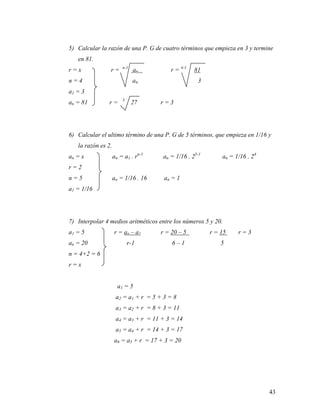 43
5) Calcular la razón de una P. G de cuatro términos que empieza en 3 y termine
en 81.
r = x r = n-1
an r = 4-1
81
n = 4 an 3
a1 = 3
an = 81 r = 3
27 r = 3
6) Calcular el ultimo término de una P. G de 5 términos, que empieza en 1/16 y
la razón es 2.
an = x an = a1 . rn-1
an = 1/16 . 25-1
an = 1/16 . 24
r = 2
n = 5 an = 1/16 . 16 an = 1
a1 = 1/16
7) Interpolar 4 medios aritméticos entre los números 5 y 20.
a1 = 5 r = an – a1 r = 20 – 5 r = 15 r = 3
an = 20 r-1 6 – 1 5
n = 4+2 = 6
r = x
a1 = 5
a2 = a1 + r = 5 + 3 = 8
a3 = a2 + r = 8 + 3 = 11
a4 = a3 + r = 11 + 3 = 14
a5 = a4 + r = 14 + 3 = 17
a6 = a5 + r = 17 + 3 = 20
 