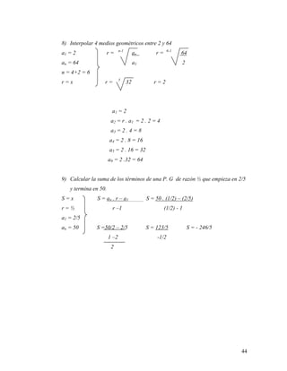 44
8) Interpolar 4 medios geométricos entre 2 y 64
a1 = 2 r = n-1
an r = 6-1
64
an = 64 a1 2
n = 4+2 = 6
r = x r = 5
32 r = 2
a1 = 2
a2 = r . a1 = 2 . 2 = 4
a3 = 2 . 4 = 8
a4 = 2 . 8 = 16
a5 = 2 . 16 = 32
a6 = 2 .32 = 64
9) Calcular la suma de los términos de una P. G de razón ½ que empieza en 2/5
y termina en 50.
S = x S = an . r – a1 S = 50 . (1/2) – (2/5)
r = ½ r –1 (1/2) - 1
a1 = 2/5
an = 50 S =50/2 – 2/5 S = 123/5 S = - 246/5
1 –2 -1/2
2
 