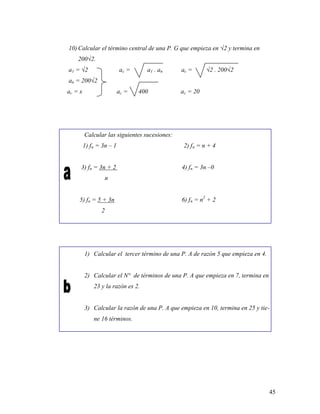 45
10) Calcular el término central de una P. G que empieza en √2 y termina en
200√2.
a1 = √2 ac = a1 . an ac = √2 . 200√2
an = 200√2
ac = x ac = 400 ac = 20
Calcular las siguientes sucesiones:
1) fn = 3n – 1 2) fn = n + 4
3) fn = 3n + 2 4) fn = 3n –0
n
5) fn = 5 + 3n 6) fn = n2
+ 2
2
1) Calcular el tercer término de una P. A de razón 5 que empieza en 4.
2) Calcular el N° de términos de una P. A que empieza en 7, termina en
23 y la razón es 2.
3) Calcular la razón de una P. A que empieza en 10, termina en 25 y tie-
ne 16 términos.
 