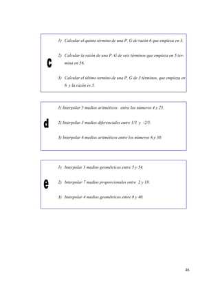 46
1) Calcular el quinto término de una P. G de razón 6 que empieza en 3.
2) Calcular la razón de una P. G de seis términos que empieza en 5 ter-
mina en 56.
3) Calcular el último termino de una P. G de 3 términos, que empieza en
6 y la razón es 5.
1) Interpolar 5 medios aritméticos entre los números 4 y 25.
2) Interpolar 3 medios diferenciales entre 1/3 y -2/5.
3) Interpolar 6 medios aritméticos entre los números 6 y 30.
1) Interpolar 3 medios geométricos entre 5 y 54.
2) Interpolar 7 medios proporcionales entre 2 y 18.
3) Interpolar 4 medios geométricos entre 8 y 40.
 