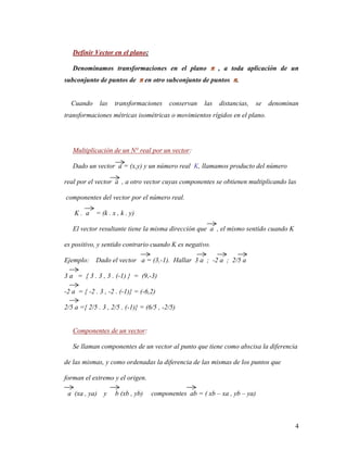 4
Definir Vector en el plano:
Denominamos transformaciones en el plano π , a toda aplicación de un
subconjunto de puntos de π en otro subconjunto de puntos π.
Cuando las transformaciones conservan las distancias, se denominan
transformaciones métricas isométricas o movimientos rígidos en el plano.
Multiplicación de un N° real por un vector:
Dado un vector a = (x,y) y un número real K, llamamos producto del número
real por el vector a , a otro vector cuyas componentes se obtienen multiplicando las
componentes del vector por el número real.
K . a = (k . x , k . y)
El vector resultante tiene la misma dirección que a , el mismo sentido cuando K
es positivo, y sentido contrario cuando K es negativo.
Ejemplo: Dado el vector a = (3,-1). Hallar 3 a ; -2 a ; 2/5 a
3 a = { 3 . 3 , 3 . (-1) } = (9,-3)
-2 a = { -2 . 3 , -2 . (-1)} = (-6,2)
2/5 a ={ 2/5 . 3 , 2/5 . (-1)} = (6/5 , -2/5)
Componentes de un vector:
Se llaman componentes de un vector al punto que tiene como abscisa la diferencia
de las mismas, y como ordenadas la diferencia de las mismas de los puntos que
forman el extremo y el origen.
a (xa , ya) y b (xb , yb) componentes ab = ( xb – xa , yb – ya)
 