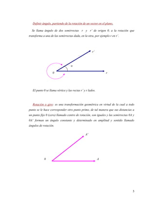 5
Definir ángulo, partiendo de la rotación de un vector en el plano.
Se llama ángulo de dos semirrectas r y r’ de origen 0, a la rotación que
transforma a una de las semirrectas dada, en la otra, por ejemplo r en r´.
r’
α
0 r
El punto 0 se llama vértice y las rectas r’ y r lados.
Rotación o giro: es una transformación geométrica en virtud de la cual a todo
punto se le hace corresponder otro punto primo, de tal manera que sus distancias a
un punto fijo 0 (cero) llamado centro de rotación, son iguales y las semirrectas 0A y
0A’ forman un ángulo constante y determinado en amplitud y sentido llamado
ángulos de rotación.
A’
0 A
 